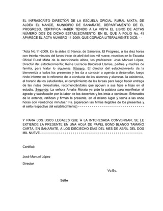 EL INFRASCRITO DIRECTOR DE LA ESCUELA OFICIAL RURAL MIXTA, DE
ALDEA EL NANCE, MUNICIPIO DE SANARATE, DEPARTAMENTO DE EL
PROGRESO, CERTIFICA HABER TENIDO A LA VISTA EL LIBRO DE ACTAS
NÚMERO DOS DE DICHO ESTABLECIMIENTO, EN EL QUE A FOLIO No. 45
APARECE EL ACTA NÚMERO 11-2009, QUE COPIADA LITERALMENTE DICE: - -
“Acta No.11-2009. En la aldea El Nance, de Sanarate, El Progreso, a las diez horas
con treinta minutos del lunes trece de abril del dos mil nueve, reunidos en la Escuela
Oficial Rural Mixta de la mencionada aldea, los profesores: José Manuel López,
Director del establecimiento; Reina Lucrecia Balcárcel Llamas, padres y madres de
familia, para tratar lo siguiente: Primero: El director del establecimiento da la
bienvenida a todos los presentes y les da a conocer a agenda a desarrollar; luego
rinde informe en lo referente de la conducta de los alumnos y alumnas, la asistencia,
el horario de los estudiantes, el cumplimiento de las tareas para luego hacer entrega
de las notas bimestrales, recomendándoles que apoyen a sus hijos e hijas en el
estudio. Segundo: La señora Amalia Morata ya pide la palabra para manifestar el
agrado y satisfacción por la labor de los docentes y les insta a continuar. Enterados
de lo anterior, ratifican y firman la presente, en el mismo lugar y fecha a las once
horas con veinticinco minutos.” Fs. (aparecen las firmas ilegibles de los presentes y
el sello respectivo del establecimiento) - - - - - - - - - - - - - - - - - - - - - - - - - - - - - - - - - -
Y PARA LOS USOS LEGALES QUE A LA INTERESADA CONVENGAN, SE LE
EXTIENDE LA PRESENTE EN UNA HOJA DE PAPEL BOND BLANCO TAMAÑO
CARTA, EN SANARATE, A LOS DIECIECHO DÍAS DEL MES DE ABRIL DEL DOS
MIL NUEVE. - - - - - - - - - - - - - - - - - - - - - - - - - - - - - - - - - - - - - - - - - - - - - - - - - - - -
Certificó:
José Manuel López
Director
Vo.Bo.
Sello
 