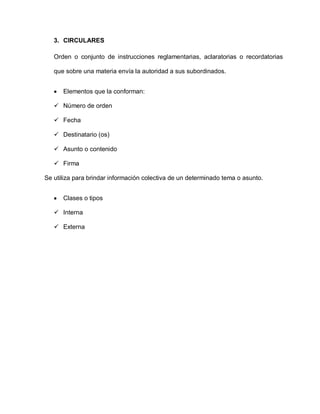 3. CIRCULARES
Orden o conjunto de instrucciones reglamentarias, aclaratorias o recordatorias
que sobre una materia envía la autoridad a sus subordinados.
Elementos que la conforman:
 Número de orden
 Fecha
 Destinatario (os)
 Asunto o contenido
 Firma
Se utiliza para brindar información colectiva de un determinado tema o asunto.
Clases o tipos
 Interna
 Externa
 