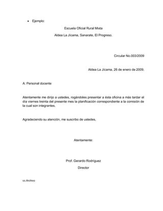 Ejemplo:
Escuela Oficial Rural Mixta
Aldea La Jícama, Sanarate, El Progreso.
Circular No.003/2009
Aldea La Jícama, 26 de enero de 2009.
A: Personal docente
Atentamente me dirijo a ustedes, rogándoles presentar a ésta oficina a más tardar el
día viernes treinta del presente mes la planificación correspondiente a la comisión de
la cual son integrantes.
Agradeciendo su atención, me suscribo de ustedes,
Atentamente:
Prof. Gerardo Rodríguez
Director
cc.Archivo
 