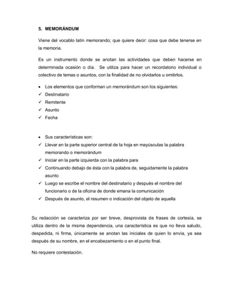 5. MEMORÁNDUM
Viene del vocablo latín memorando; que quiere decir: cosa que debe tenerse en
la memoria.
Es un instrumento donde se anotan las actividades que deben hacerse en
determinada ocasión o día. Se utiliza para hacer un recordatorio individual o
colectivo de temas o asuntos, con la finalidad de no olvidarlos u omitirlos.
Los elementos que conforman un memorándum son los siguientes:
 Destinatario
 Remitente
 Asunto
 Fecha
Sus características son:
 Llevar en la parte superior central de la hoja en mayúsculas la palabra
memorando o memorándum
 Iniciar en la parte izquierda con la palabra para
 Continuando debajo de ésta con la palabra de, seguidamente la palabra
asunto
 Luego se escribe el nombre del destinatario y después el nombre del
funcionario o de la oficina de donde emana la comunicación
 Después de asunto, el resumen o indicación del objeto de aquella
Su redacción se caracteriza por ser breve, desprovista de frases de cortesía, se
utiliza dentro de la misma dependencia, una característica es que no lleva saludo,
despedida, ni firma, únicamente se anotan las iniciales de quien lo envía, ya sea
después de su nombre, en el encabezamiento o en el punto final.
No requiere contestación.
 