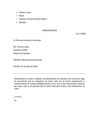 Clases o tipos
 Breve
 Extenso, llamado también Memo
Ejemplo:
MEMORANDUM
No.11/2009
A: Personal docente y alumnado
De: Yohana López
Directora EORM
Aldea Los Cipreses
ASUNTO: Mantenimiento Escolar.
FECHA: 24 de abril de 2009.
Atentamente me dirijo a ustedes manifestándoles mis saludos, así mismo les hago
el recordatorio que es obligación de todos velar por la buena presentación y
mantenimiento de nuestro establecimiento, por lo que se les recomienda mantener
las aulas, patio y en general todo el centro educativo limpio, para satisfacción de
todos.
cc.Archivo
YL
 