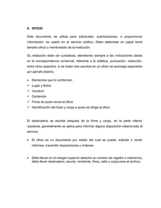 6. OFICIO
Este documento se utiliza para solicitudes, autorizaciones, o proporcionar
información, es usado en el servicio público. Debe elaborase en papel bond
tamaño oficio o membretado de la institución.
Su redacción debe ser cuidadosa, atendiendo siempre a las indicaciones dadas
en la correspondencia comercial, referente a la estética, puntuación, redacción,
entre otros aspectos, si se tratan dos asuntos en un oficio se aconseja separarlos
por párrafo distinto.
Elementos que lo conforman:
 Lugar y fecha
 Vocativo
 Contenido
 Firma de quien envía el oficio
 Identificación del título y cargo a quien se dirige el oficio
El destinatario se escribe después de la firma y cargo, en la parte inferior
izquierda, generalmente se aplica para informar alguna disposición relacionada al
servicio.
El oficio es un documento por medio del cual se puede; solicitar o rendir
informes, transmitir disposiciones u órdenes.
Debe llevar en el margen superior derecho su número de registro o referencia,
debe llevar destinatario, asunto, remitente, firma, sello y copia para el archivo.
 
