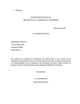 Ejemplo:
SUPERVISIÓN EDUCATIVA
SECTOR 02-07-01, SANARATE, EL PROGRESO
Oficio No.07-009
18 DE MAYO DE 2009.
Respetable Profesora:
Yuri Josefa Archila
Directora EORM
Aldea El Pino
Por medio de la presente le informamos que debe asistir a una reunión el día
miércoles 23 del presente mes en el horario de las 8:00 a las 10:00hrs, concerniente
a la administración, que se impartirá a los directores del sector. Dicha reunión se
llevará a cabo en el Instituto Nacional de Educación Básica del municipio.
Atentamente:
Lic. Julio Marroquín
Supervisor Educativo.
 