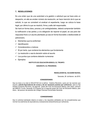 7. RESOLUCIONES
Es una orden que da una autoridad a la gestión o solicitud que se hace ante un
despacho, en ella se anotan número de resolución, se hace mención de lo que se
solicitó, lo que se consideró al analizar el expediente, luego se coloca la base
legal, por último lo que se resolvió, firma y sello del responsable.
Se hará en forma clara, precisa y sin ambigüedades, deberá comprender también
la notificación a las partes y a la obligación de reponer el papel, se usa para dar
respuesta final a un asunto planteado ya sea en forma favorable o desfavorable al
peticionario.
Elementos que la conforman
 Identificación
 Considerandos o motivos
 El por tanto, que contiene los elementos que fundamenta
 La resolución o sea la decisión sobre el asunto
 Los puntos que contiene deberán numerarse
Ejemplos:
INSTITUTO DE EDUCACIÓN BÁSICA, EL TRIUNFO
SANARATE, EL PROGRESO.
RESOLUCION No. 02-A/2009 Ref/AHL
Sanarate, 28 de febrero de 2010.
CONSIDERANDO:
Que se tiene a la vista la SOLICITUD de la señora Catalina Revolorio, quien por las razones que
expone, solicita Equivalencia de cursos y de ser necesario examen por suficiencia para su hija
Andrea Contreras Revolorio, de segundo grado del Ciclo de Educación Básica, plan diario, pensum
del INEB El Triunfo, Sanarate, El Progreso por el segundo grado del Ciclo de Educación Básica, plan
diario, del pensum de estudios del Colegio Ciencias Comerciales Sanarate.
CONSIDERANDO
Que la solicitud planteada observa el plazo y los requisitos señalados por los procedimientos que
norman los exámenes de equivalencia y evaluaciones extraordinarios por suficiencia.
 