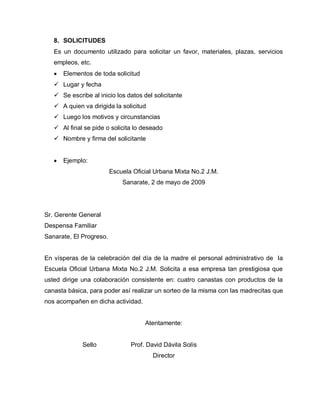 8. SOLICITUDES
Es un documento utilizado para solicitar un favor, materiales, plazas, servicios
empleos, etc.
Elementos de toda solicitud
 Lugar y fecha
 Se escribe al inicio los datos del solicitante
 A quien va dirigida la solicitud
 Luego los motivos y circunstancias
 Al final se pide o solicita lo deseado
 Nombre y firma del solicitante
Ejemplo:
Escuela Oficial Urbana Mixta No.2 J.M.
Sanarate, 2 de mayo de 2009
Sr. Gerente General
Despensa Familiar
Sanarate, El Progreso.
En vísperas de la celebración del día de la madre el personal administrativo de la
Escuela Oficial Urbana Mixta No.2 J.M. Solicita a esa empresa tan prestigiosa que
usted dirige una colaboración consistente en: cuatro canastas con productos de la
canasta básica, para poder así realizar un sorteo de la misma con las madrecitas que
nos acompañen en dicha actividad.
Atentamente:
Sello Prof. David Dávila Solís
Director
 