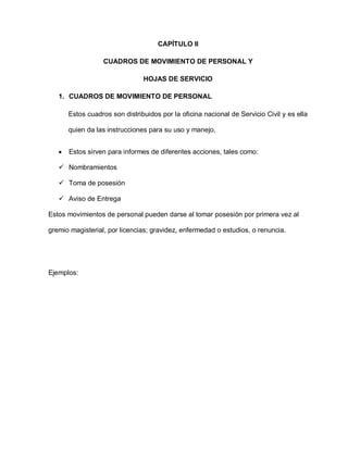 CAPÍTULO II
CUADROS DE MOVIMIENTO DE PERSONAL Y
HOJAS DE SERVICIO
1. CUADROS DE MOVIMIENTO DE PERSONAL
Estos cuadros son distribuidos por la oficina nacional de Servicio Civil y es ella
quien da las instrucciones para su uso y manejo.
Estos sirven para informes de diferentes acciones, tales como:
 Nombramientos
 Toma de posesión
 Aviso de Entrega
Estos movimientos de personal pueden darse al tomar posesión por primera vez al
gremio magisterial, por licencias; gravidez, enfermedad o estudios, o renuncia.
Ejemplos:
 