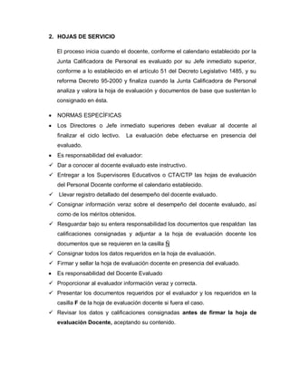 2. HOJAS DE SERVICIO
El proceso inicia cuando el docente, conforme el calendario establecido por la
Junta Calificadora de Personal es evaluado por su Jefe inmediato superior,
conforme a lo establecido en el artículo 51 del Decreto Legislativo 1485, y su
reforma Decreto 95-2000 y finaliza cuando la Junta Calificadora de Personal
analiza y valora la hoja de evaluación y documentos de base que sustentan lo
consignado en ésta.
NORMAS ESPECÍFICAS
Los Directores o Jefe inmediato superiores deben evaluar al docente al
finalizar el ciclo lectivo. La evaluación debe efectuarse en presencia del
evaluado.
Es responsabilidad del evaluador:
 Dar a conocer al docente evaluado este instructivo.
 Entregar a los Supervisores Educativos o CTA/CTP las hojas de evaluación
del Personal Docente conforme el calendario establecido.
 Llevar registro detallado del desempeño del docente evaluado.
 Consignar información veraz sobre el desempeño del docente evaluado, así
como de los méritos obtenidos.
 Resguardar bajo su entera responsabilidad los documentos que respaldan las
calificaciones consignadas y adjuntar a la hoja de evaluación docente los
documentos que se requieren en la casilla Ñ
 Consignar todos los datos requeridos en la hoja de evaluación.
 Firmar y sellar la hoja de evaluación docente en presencia del evaluado.
Es responsabilidad del Docente Evaluado
 Proporcionar al evaluador información veraz y correcta.
 Presentar los documentos requeridos por el evaluador y los requeridos en la
casilla F de la hoja de evaluación docente si fuera el caso.
 Revisar los datos y calificaciones consignadas antes de firmar la hoja de
evaluación Docente, aceptando su contenido.
 