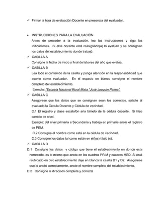  Firmar la hoja de evaluación Docente en presencia del evaluador.
INSTRUCCIONES PARA LA EVALUACIÓN
Antes de proceder a la evaluación, lea las instrucciones y siga las
indicaciones. Si el/la docente está reasignado(a) lo evalúan y se consignan
los datos del establecimiento donde trabajó.
 CASILLA A
Consigne la fecha de inicio y final de labores del año que evalúa.
 CASILLA B
Lea todo el contenido de la casilla y ponga atención en la responsabilidad que
asume como evaluador. En el espacio en blanco consigne el nombre
completo del establecimiento.
Ejemplo: “Escuela Nacional Rural Mixta “José Joaquín Palma”.
 CASILLA C
Asegúrese que los datos que se consignan sean los correctos, solicite al
evaluado la Cédula Docente y Cédula de vecindad.
C.1 El registro y clase escalafón aria tómelo de la cédula docente. Si hizo
cambio de nivel,
Ejemplo: del nivel primaria a Secundaria y trabaja en primaria anote el registro
de PEM.
C.2 Consigne el nombre como está en la cédula de vecindad.
C.3 Consigne los datos tal como están en el(los) título (s).
 CASILLA D
D.1 Consigne los datos y código que tiene el establecimiento en donde esta
nombrado, es el mismo que anota en los cuadros PRIM y cuadros MED. Si está
reubicado en otro establecimiento deje en blanco la casilla D1 y D2. Asegúrese
que lo anotó correctamente, anote el nombre completo del establecimiento.
D.2 Consigne la dirección completa y correcta
 