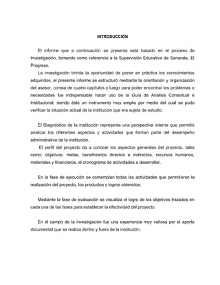 INTRODUCCIÓN
El informe que a continuación se presenta está basado en el proceso de
Investigación, tomando como referencia a la Supervisión Educativa de Sanarate, El
Progreso.
La investigación brinda la oportunidad de poner en práctica los conocimientos
adquiridos, el presente informe se estructuró mediante la orientación y organización
del asesor, consta de cuatro capítulos y luego para poder encontrar los problemas o
necesidades fue indispensable hacer uso de la Guía de Análisis Contextual e
Institucional, siendo éste un instrumento muy amplio por medio del cual se pudo
verificar la situación actual de la institución que era sujeta de estudio.
El Diagnóstico de la institución representa una perspectiva interna que permitió
analizar los diferentes aspectos y actividades que forman parte del desempeño
administrativo de la institución.
El perfil del proyecto da a conocer los aspectos generales del proyecto, tales
como: objetivos, metas, beneficiarios directos e indirectos, recursos humanos,
materiales y financieros, el cronograma de actividades a desarrollar.
En la fase de ejecución se contemplan todas las actividades que permitieron la
realización del proyecto, los productos y logros obtenidos.
Mediante la fase de evaluación se visualiza el logro de los objetivos trazados en
cada una de las fases para establecer la efectividad del proyecto.
En el campo de la investigación fue una experiencia muy valiosa por el aporte
documental que se realiza dentro y fuera de la institución.
 