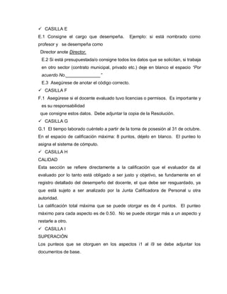  CASILLA E
E.1 Consigne el cargo que desempeña. Ejemplo: si está nombrado como
profesor y se desempeña como
Director anote Director.
E.2 Si está presupuestada/o consigne todos los datos que se solicitan, si trabaja
en otro sector (contrato municipal, privado etc.) deje en blanco el espacio “Por
acuerdo No.______________”
E.3 Asegúrese de anotar el código correcto.
 CASILLA F
F.1 Asegúrese si el docente evaluado tuvo licencias o permisos. Es importante y
es su responsabilidad
que consigne estos datos. Debe adjuntar la copia de la Resolución.
 CASILLA G
G.1 El tiempo laborado cuéntelo a partir de la toma de posesión al 31 de octubre.
En el espacio de calificación máxima: 8 puntos, déjelo en blanco. El punteo lo
asigna el sistema de cómputo.
 CASILLA H
CALIDAD
Esta sección se refiere directamente a la calificación que el evaluador da al
evaluado por lo tanto está obligado a ser justo y objetivo, se fundamente en el
registro detallado del desempeño del docente, el que debe ser resguardado, ya
que está sujeto a ser analizado por la Junta Calificadora de Personal u otra
autoridad.
La calificación total máxima que se puede otorgar es de 4 puntos. El punteo
máximo para cada aspecto es de 0.50. No se puede otorgar más a un aspecto y
restarle a otro.
 CASILLA I
SUPERACIÓN
Los punteos que se otorguen en los aspectos i1 al i9 se debe adjuntar los
documentos de base.
 