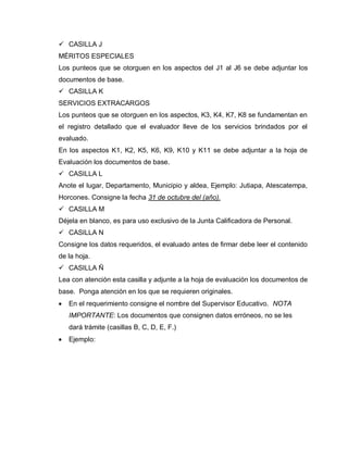  CASILLA J
MÉRITOS ESPECIALES
Los punteos que se otorguen en los aspectos del J1 al J6 se debe adjuntar los
documentos de base.
 CASILLA K
SERVICIOS EXTRACARGOS
Los punteos que se otorguen en los aspectos, K3, K4, K7, K8 se fundamentan en
el registro detallado que el evaluador lleve de los servicios brindados por el
evaluado.
En los aspectos K1, K2, K5, K6, K9, K10 y K11 se debe adjuntar a la hoja de
Evaluación los documentos de base.
 CASILLA L
Anote el lugar, Departamento, Municipio y aldea, Ejemplo: Jutiapa, Atescatempa,
Horcones. Consigne la fecha 31 de octubre del (año).
 CASILLA M
Déjela en blanco, es para uso exclusivo de la Junta Calificadora de Personal.
 CASILLA N
Consigne los datos requeridos, el evaluado antes de firmar debe leer el contenido
de la hoja.
 CASILLA Ñ
Lea con atención esta casilla y adjunte a la hoja de evaluación los documentos de
base. Ponga atención en los que se requieren originales.
En el requerimiento consigne el nombre del Supervisor Educativo. NOTA
IMPORTANTE: Los documentos que consignen datos erróneos, no se les
dará trámite (casillas B, C, D, E, F.)
Ejemplo:
 