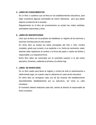 5. LIBRO DE CONOCIMIENTOS
Es un libro o cuaderno que se lleva en los establecimientos educativos, para
dejar constancia algunas actividades de menor relevancia, pero que deben
dejarse constancia de lo actuado.
Regularmente en el libro de conocimientos se anotan las visitas recibidas,
actividades imprevistas y otros.
6. LIBRO DE INSCRIPCIONES
Libro que se lleva con el propósito de establecer un registro de los alumnos y
alumnas inscritas para el ciclo escolar.
En dicho libro se anotan los datos principales del niño o niña: nombre
completo, grado que cursará, si es repitente o no, fecha de nacimiento, edad,
además debe registrarse el nombre y la firma del padre o madre de familia o
responsable y su respectiva firma.
Dicho libro debe ser autorizado por la autoridad superior a la del centro
educativo, firmando y sellando la primera y la ultima hoja.
7. LIBRO DE INVENTARIO
Es un libro usado para llevar el registro y control de todo lo perteneciente a
determinado lugar, en nuestro caso lo utilizamos en cada centro educativo.
En dicho libro se consignan cada uno de los enseres del establecimiento
describiéndolos detalladamente por su estructura, así como su valor
monetario.
El inventario deberá realizarse cada año, siendo el director el responsable de
dicho inventario.
 