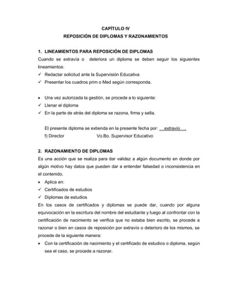 CAPÍTULO IV
REPOSICIÓN DE DIPLOMAS Y RAZONAMIENTOS
1. LINEAMIENTOS PARA REPOSICIÓN DE DIPLOMAS
Cuando se extravía o deteriora un diploma se deben seguir los siguientes
lineamientos:
 Redactar solicitud ante la Supervisión Educativa
 Presentar los cuadros prim o Med según corresponda.
Una vez autorizada la gestión, se procede a lo siguiente:
 Llenar el diploma
 En la parte de atrás del diploma se razona, firma y sella.
El presente diploma se extienda en la presente fecha por: extravío .
f) Director Vo.Bo. Supervisor Educativo
2. RAZONAMIENTO DE DIPLOMAS
Es una acción que se realiza para dar validez a algún documento en donde por
algún motivo hay datos que pueden dar a entender falsedad o inconsistencia en
el contenido.
Aplica en:
 Certificados de estudios
 Diplomas de estudios
En los casos de certificados y diplomas se puede dar, cuando por alguna
equivocación en la escritura del nombre del estudiante y luego al confrontar con la
certificación de nacimiento se verifica que no estaba bien escrito, se procede a
razonar o bien en casos de reposición por extravío o deterioro de los mismos, se
procede de la siguiente manera:
Con la certificación de nacimiento y el certificado de estudios o diploma, según
sea el caso, se procede a razonar.
 