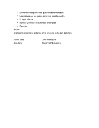 Elementos indispensables que debe tener la razón:
 Los motivos por los cuales se lleva a cabo la acción,
 El lugar y fecha
 Nombre y firma de la autoridad encargada
Ejemplo:
Razón:
El presente diploma se extiende en la presente fecha por: deterioro.
Maura Véliz Julio Marroquín
Directora Supervisor Educativo
 