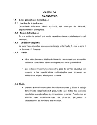 CAPÍTULO I
DIAGNÓSTICO
1.1 Datos generales de la institución
1.1 .1 Nombre de la Institución
Supervisión Educativa, Sector 02-07-01, del municipio de Sanarate,
departamento de El Progreso.
1.1.2 Tipo de la Institución
Es una institución estatal, que presta servicios a la comunidad educativa del
municipio.
1.1.3 Ubicación Geográfica
La supervisión educativa se encuentra ubicada en la 2 calle 2-14 de la zona 1
de Sanarate, El Progreso.
1.1.4 Visión
“Que todas las comunidades de Sanarate cuenten con una educación
sostenible como medio de desarrollo personal, social y económico.
Que toda nuestra comunidad educativa goce del servicio educativo con
respecto a las características multiculturales para enmarcar un
ambiente de respeto a la dignidad humana.
1.1.5 Misión
Empresa Educativa que aplica los valores morales y éticos al trabajo
demostrando responsabilidad procurando que todas las acciones
ejecutadas sean ejemplo de las comunidades Urbanas y Rurales que se
atienden con implementaciones de proyectos, programas y
capacitaciones del Ministerio de Educación.
 