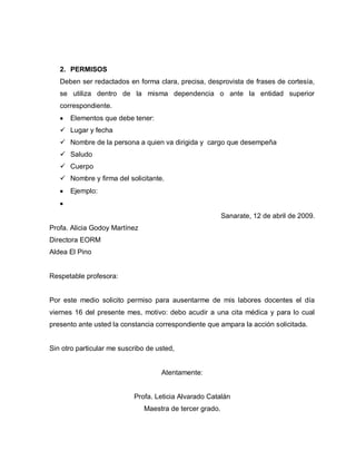 2. PERMISOS
Deben ser redactados en forma clara, precisa, desprovista de frases de cortesía,
se utiliza dentro de la misma dependencia o ante la entidad superior
correspondiente.
Elementos que debe tener:
 Lugar y fecha
 Nombre de la persona a quien va dirigida y cargo que desempeña
 Saludo
 Cuerpo
 Nombre y firma del solicitante.
Ejemplo:
Sanarate, 12 de abril de 2009.
Profa. Alicia Godoy Martínez
Directora EORM
Aldea El Pino
Respetable profesora:
Por este medio solicito permiso para ausentarme de mis labores docentes el día
viernes 16 del presente mes, motivo: debo acudir a una cita médica y para lo cual
presento ante usted la constancia correspondiente que ampara la acción solicitada.
Sin otro particular me suscribo de usted,
Atentamente:
Profa. Leticia Alvarado Catalán
Maestra de tercer grado.
 