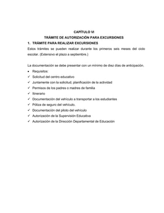 CAPÍTULO VI
TRÁMITE DE AUTORIZACIÓN PARA EXCURSIONES
1. TRÁMITE PARA REALIZAR EXCURSIONES
Estos trámites se pueden realizar durante los primeros seis meses del ciclo
escolar. (Extensivo el plazo a septiembre.)
La documentación se debe presentar con un mínimo de diez días de anticipación.
Requisitos:
 Solicitud del centro educativo
 Juntamente con la solicitud; planificación de la actividad
 Permisos de los padres o madres de familia
 Itinerario
 Documentación del vehículo a transportar a los estudiantes
 Póliza de seguro del vehículo.
 Documentación del piloto del vehículo
 Autorización de la Supervisión Educativa
 Autorización de la Dirección Departamental de Educación
 