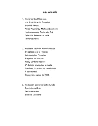 BIBLIOGRAFÍA
1. Herramientas Útiles para
una Administración Educativa
eficiente y eficaz.
Aníbal Arizmendy Martínez Escobedo
Huehuetenango, Guatemala C.A.
Derechos Reservados 2009
Primera Edición
2. Procesos Técnicos Administrativos
Su aplicación a la Práctica
Administrativa Educativa
Registros y Controles
Fredy Cardona Recinos
7ª. Edición ampliada y revisada
Con fines docentes, por catedráticos
Y estudiantes.
Guatemala, agosto de 2008.
3. Redacción Comercial Estructurada
Demóstenes Rojas
Tercera Edición
Editorial Mexicano
 