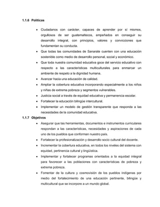 1.1.6 Políticas
Ciudadanos con carácter, capaces de aprender por sí mismos,
orgullosos de ser guatemaltecos, empeñados en conseguir su
desarrollo integral, con principios, valores y convicciones que
fundamentan su conducta.
Que todas las comunidades de Sanarate cuenten con una educación
sostenible como medio de desarrollo personal, social y económico.
Que toda nuestra comunidad educativa goce del servicio educativo con
respecto a las características multiculturales para enmarcar un
ambiente de respeto a la dignidad humana.
Avanzar hacia una educación de calidad.
Ampliar la cobertura educativa incorporando especialmente a los niños
y niñas de extrema pobreza y segmentos vulnerables.
Justicia social a través de equidad educativa y permanencia escolar.
Fortalecer la educación bilingüe intercultural.
Implementar un modelo de gestión transparente que responda a las
necesidades de la comunidad educativa.
1.1.7 Objetivos
Asegurar que las herramientas, documentos e instrumentos curriculares
respondan a las características, necesidades y aspiraciones de cada
uno de los pueblos que conforman nuestro país.
Fortalecer la profesionalización y desarrollo socio cultural del docente.
Incrementar la cobertura educativa, en todos los niveles del sistema con
equidad, pertinencia cultural y lingüística.
Implementar y fortalecer programas orientados a la equidad integral
para favorecer a las poblaciones con características de pobreza y
extrema pobreza.
Fomentar de la cultura y cosmovisión de los pueblos indígenas por
medio del fortalecimiento de una educación pertinente, bilingüe y
multicultural que se incorpore a un mundo global.
 