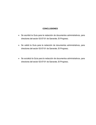CONCLUSIONES
Se escribió la Guía para la redacción de documentos administrativos, para
directores del sector 02-07-01 de Sanarate, El Progreso.
Se validó la Guía para la redacción de documentos administrativos, para
directores del sector 02-07-01 de Sanarate, El Progreso.
Se socializó la Guía para la redacción de documentos administrativos, para
directores del sector 02-07-01 de Sanarate, El Progreso.
 