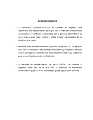 RECOMENDACIONES
A Supervisión Educativa 02-07-01 de Sanarate, El Progreso: darle
seguimiento a la implementación de la guía para la redacción de documentos
administrativos y continuar socializándola con el personal administrativo de
nuevo ingreso para hacer eficiente y eficaz la labor administrativa de los
directores a su cargo.
Gestionar ante entidades estatales y privadas la reproducción del ejemplar
Guía para la redacción de documentos administrativos y compendios de leyes,
cuando se incorpore personal nuevo a los establecimientos en su jurisdicción,
para un mejor desempeño de sus funciones.
A directores de establecimientos del sector 02-07-01 de Sanarate, El
Progreso: hacer uso de la guía para la redacción de documentos
administrativos pues esa fue la finalidad con que se ejecutó dicho proyecto.
 