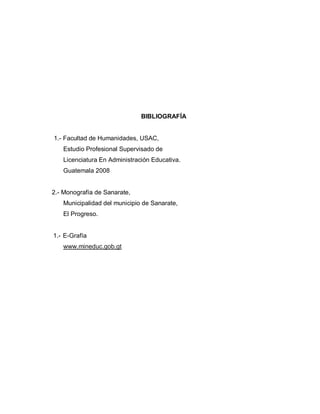 BIBLIOGRAFÍA
1.- Facultad de Humanidades, USAC,
Estudio Profesional Supervisado de
Licenciatura En Administración Educativa.
Guatemala 2008
2.- Monografía de Sanarate,
Municipalidad del municipio de Sanarate,
El Progreso.
1.- E-Grafía
www.mineduc.gob.gt
 