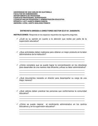 UNIVERSIDAD DE SAN CARLOS DE GUATEMALA
FACULTAD DE HUMANIDADES
DEPARTAMENTO DE PEDAGOGÍA
EJERCICIO PROFESIONAL SUPERVISADO
LICENCIATURA EN PEDAGOGÍA Y ADMINISTRACIÓN EDUCATIVA
EPESISTA: LUCY JUANITA RAMOS GARCÍA
ASESORA: LICDA. JUDITH ADALGISA FRANCO
ENTREVISTA DIRIGIDA A DIRECTORES SECTOR 02-07-01, SANARATE.
INSTRUCCIONES: Responda en los espacios requeridos las siguiente preguntas.
 ¿Cuál es su opinión en cuanto a la atención que recibe por parte de la
supervisión educativa?
_____________________________________________________________
_____________________________________________________________
_____________________________________________________________
 ¿Que actividades deben realizarse para obtener un mejor producto en la labor
administrativa de la institución?
_____________________________________________________________
_____________________________________________________________
_____________________________________________________________
 ¿Cómo considera que se puede lograr la concientización en los directores
para desarrollar de una manera más eficiente y eficaz su labor administrativa?
_____________________________________________________________
_____________________________________________________________
_____________________________________________________________
 ¿Qué documentos necesita un director para desempeñar su cargo de una
mejor manera?
_____________________________________________________________
_____________________________________________________________
_____________________________________________________________
 ¿Qué valores deben practicar las personas que conformamos la comunidad
educativa?
_____________________________________________________________
_____________________________________________________________
_____________________________________________________________
 ¿Cómo se puede mejorar el rendimiento administrativo en los centros
educativos y en la supervisión educativa?
_____________________________________________________________
_____________________________________________________________
_____________________________________________________________
 