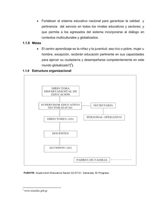 Fortalecer el sistema educativo nacional para garantizar la calidad y
pertinencia del servicio en todos los niveles educativos y sectores; y
que permita a los egresados del sistema incorporarse al diálogo en
contextos multiculturales y globalizados.
1.1.8 Metas
El centro aprendizaje es la niñez y la juventud; sea rico o pobre, mujer u
hombre, excepción, recibirán educación pertinente en sus capacidades
para ejercer su ciudadanía y desempeñarse competentemente en este
mundo globalizado"(1
).
1.1.9 Estructura organizacional
1
www.mineduc.gob.gt
 