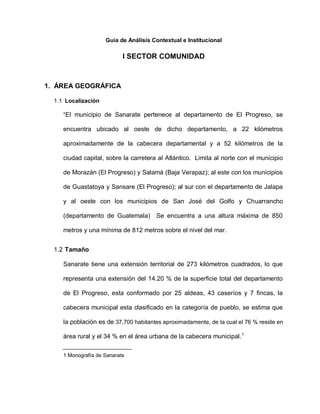 Guía de Análisis Contextual e Institucional
I SECTOR COMUNIDAD
1. ÁREA GEOGRÁFICA
1.1 Localización
“El municipio de Sanarate pertenece al departamento de El Progreso, se
encuentra ubicado al oeste de dicho departamento, a 22 kilómetros
aproximadamente de la cabecera departamental y a 52 kilómetros de la
ciudad capital, sobre la carretera al Atlántico. Limita al norte con el municipio
de Morazán (El Progreso) y Salamá (Baja Verapaz); al este con los municipios
de Guastatoya y Sansare (El Progreso); al sur con el departamento de Jalapa
y al oeste con los municipios de San José del Golfo y Chuarrancho
(departamento de Guatemala) Se encuentra a una altura máxima de 850
metros y una mínima de 812 metros sobre el nivel del mar.
1.2 Tamaño
Sanarate tiene una extensión territorial de 273 kilómetros cuadrados, lo que
representa una extensión del 14.20 % de la superficie total del departamento
de El Progreso, esta conformado por 25 aldeas, 43 caseríos y 7 fincas, la
cabecera municipal esta clasificado en la categoría de pueblo, se estima que
la población es de 37,700 habitantes aproximadamente, de la cual el 76 % reside en
área rural y el 34 % en el área urbana de la cabecera municipal.1
1 Monografía de Sanarate
 