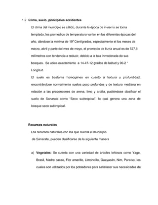 1.2 Clima, suelo, principales accidentes
El clima del municipio es cálido, durante la época de invierno se torna
templado, los promedios de temperatura varían en las diferentes épocas del
año, dándose la mínima de 19o
Centígrados, especialmente el los meses de
marzo, abril y parte del mes de mayo, el promedio de lluvia anual es de 527.6
milímetros con tendencia a reducir, debido a la tala inmoderada de sus
bosques. Se ubica exactamente a 14-47-12 grados de latitud y 90-2 “
Longitud.
El suelo es bastante homogéneo en cuanto a textura y profundidad,
encontrándose normalmente suelos poco profundos y de textura mediana en
relación a las proporciones de arena, limo y arcilla, pudiéndose clasificar el
suelo de Sanarate como “Seco subtropical”, lo cual genera una zona de
bosque seco subtropical.
Recursos naturales
Los recursos naturales con los que cuenta el municipio
de Sanarate, pueden clasificarse de la siguiente manera
a) Vegetales: Se cuenta con una variedad de árboles leñosos como Yage,
Brasil, Madre cacao, Flor amarillo, Limoncillo, Guayacán, Nim, Paraíso, los
cuales son utilizados por los pobladores para satisfacer sus necesidades de
 