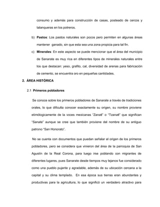 consumo y además para construcción de casas, posteado de cercos y
talanqueras en los potreros.
b) Pastos: Los pastos naturales son pocos pero permiten en algunas áreas
mantener ganado, sin que esta sea una zona propicia para tal fin.
c) Minerales: En este aspecto se puede mencionar que el área del municipio
de Sanarate es muy rica en diferentes tipos de minerales naturales entre
los que destacan: yeso, grafito, cal, diversidad de arenas para fabricación
de cemento, se encuentra oro en pequeñas cantidades.
2. ÁREA HISTÓRICA
2.1 Primeros pobladores
Se conoce sobre los primeros pobladores de Sanarate a través de tradiciones
orales, lo que dificulta conocer exactamente su origen, su nombre proviene
etimólogicamente de la voces mexicanas “Zanatl” o “Tzanatl” que significan
“Sanate” aunque se cree que también proviene del nombre de su antiguo
patrono “San Honorato”.
No se cuenta con documentos que puedan señalar el origen de los primeros
pobladores, pero se considera que vinieron del área de la parroquia de San
Agustín de la Real Corona, para luego irse poblando con migrantes de
diferentes lugares, pues Sanarate desde tiempos muy lejanos fue considerado
como una pueblo pujante y agradable, además de su ubicación cercana a la
capital y su clima templado. En esa época sus tierras eran abundantes y
productivas para la agricultura, lo que significó un verdadero atractivo para
 