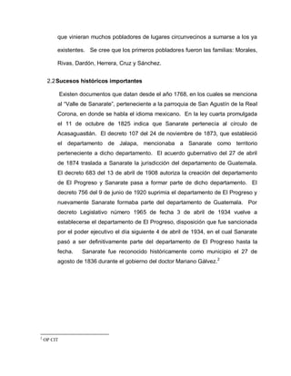 que vinieran muchos pobladores de lugares circunvecinos a sumarse a los ya
existentes. Se cree que los primeros pobladores fueron las familias: Morales,
Rivas, Dardón, Herrera, Cruz y Sánchez.
2.2Sucesos históricos importantes
Existen documentos que datan desde el año 1768, en los cuales se menciona
al “Valle de Sanarate”, perteneciente a la parroquia de San Agustín de la Real
Corona, en donde se habla el idioma mexicano. En la ley cuarta promulgada
el 11 de octubre de 1825 indica que Sanarate pertenecía al círculo de
Acasaguastlán. El decreto 107 del 24 de noviembre de 1873, que estableció
el departamento de Jalapa, mencionaba a Sanarate como territorio
perteneciente a dicho departamento. El acuerdo gubernativo del 27 de abril
de 1874 traslada a Sanarate la jurisdicción del departamento de Guatemala.
El decreto 683 del 13 de abril de 1908 autoriza la creación del departamento
de El Progreso y Sanarate pasa a formar parte de dicho departamento. El
decreto 756 del 9 de junio de 1920 suprimía el departamento de El Progreso y
nuevamente Sanarate formaba parte del departamento de Guatemala. Por
decreto Legislativo número 1965 de fecha 3 de abril de 1934 vuelve a
establecerse el departamento de El Progreso, disposición que fue sancionada
por el poder ejecutivo el día siguiente 4 de abril de 1934, en el cual Sanarate
pasó a ser definitivamente parte del departamento de El Progreso hasta la
fecha. Sanarate fue reconocido históricamente como municipio el 27 de
agosto de 1836 durante el gobierno del doctor Mariano Gálvez.2
2
OP CIT
 