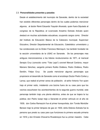 2.3 Personalidades presentes y pasadas
Desde el establecimiento del municipio de Sanarate, dentro de la sociedad
han existido diferentes personajes dentro de los cuales podemos mencionar
algunos, al doctor René Estuardo Yaquián Alvarado, quien fuera Diputado al
congreso de la República; el Licenciado Anselmo Estrada Arévalo quien
destacó en muchas actividades educativas, ocupando cargos como: Director
del Instituto de Educación Básica de la Cabecera municipal, Supervisor
Educativo, Director Departamental de Educación, Catedrático universitario y
fue condecorado con la Orden Francisco Marroquín, fue también fundador de
la sección universitaria de la USAC en Sanarate. De los personajes mas
antiguos mencionaremos a los lideres revolucionarios de 1871, al mariscal
Serapio Cruz (conocido como “Tata Lapo”) coronel Manuel Cardona, mayor
Mariano Sánchez, sargento primero Rutilio Orellana, Pedro Orellana, Pedro
Dardón, Felipe Cruz. Se puede mencionar algunos personajes que
propiciaron el desarrollo de Sanarate como el arzobispo Doctor Pedro Cortez y
Larraz, que realizó el primer censo de población; al señor Antonio Yon quien
trajo el primer radio, instalando una bocina fuera de su casa para que los
vecinos escucharan los acontecimientos de la segunda guerra mundial, este
personaje también trajo una planta eléctrica, antes de que se trajera la luz
pública; don Pedro Izzepi trajo a Sanarate el primer vehículo en el año de
1939; don Carlos Ramazzini fue el primer transportista; don Tomás Montúfar
Bersian trajo la primer lámpara de gas en 1935; doña Dolores Estrada fue la
persona que presto su casa para que funcionara la primera escuela primaria
en 1916 y don Ernesto Chavarría Rivadeneyra fue su primer maestro. Cabe
 