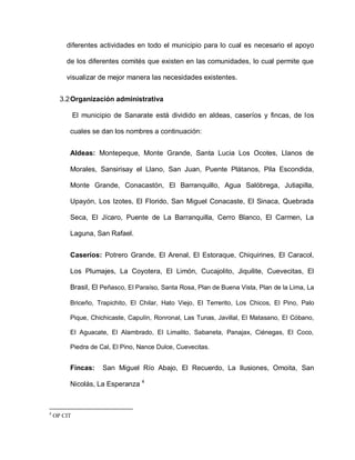 diferentes actividades en todo el municipio para lo cual es necesario el apoyo
de los diferentes comités que existen en las comunidades, lo cual permite que
visualizar de mejor manera las necesidades existentes.
3.2Organización administrativa
El municipio de Sanarate está dividido en aldeas, caseríos y fincas, de los
cuales se dan los nombres a continuación:
Aldeas: Montepeque, Monte Grande, Santa Lucia Los Ocotes, Llanos de
Morales, Sansirisay el Llano, San Juan, Puente Plátanos, Pila Escondida,
Monte Grande, Conacastón, El Barranquillo, Agua Salóbrega, Jutiapilla,
Upayón, Los Izotes, El Florido, San Miguel Conacaste, El Sinaca, Quebrada
Seca, El Jícaro, Puente de La Barranquilla, Cerro Blanco, El Carmen, La
Laguna, San Rafael.
Caseríos: Potrero Grande, El Arenal, El Estoraque, Chiquirines, El Caracol,
Los Plumajes, La Coyotera, El Limón, Cucajolito, Jiquilite, Cuevecitas, El
Brasil, El Peñasco, El Paraíso, Santa Rosa, Plan de Buena Vista, Plan de la Lima, La
Briceño, Trapichito, El Chilar, Hato Viejo, El Terrerito, Los Chicos, El Pino, Palo
Pique, Chichicaste, Capulín, Ronronal, Las Tunas, Javillal, El Matasano, El Cóbano,
El Aguacate, El Alambrado, El Limalito, Sabaneta, Panajax, Ciénegas, El Coco,
Piedra de Cal, El Pino, Nance Dulce, Cuevecitas.
Fincas: San Miguel Río Abajo, El Recuerdo, La Ilusiones, Omoita, San
Nicolás, La Esperanza 4
4
OP CIT
 