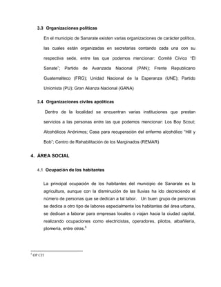 3.3 Organizaciones políticas
En el municipio de Sanarate existen varias organizaciones de carácter político,
las cuales están organizadas en secretarias contando cada una con su
respectiva sede, entre las que podemos mencionar: Comité Cívico “El
Sanate”; Partido de Avanzada Nacional (PAN); Frente Republicano
Guatemalteco (FRG); Unidad Nacional de la Esperanza (UNE); Partido
Unionista (PU); Gran Alianza Nacional (GANA)
3.4 Organizaciones civiles apolíticas
Dentro de la localidad se encuentran varias instituciones que prestan
servicios a las personas entre las que podemos mencionar: Los Boy Scout;
Alcohólicos Anónimos; Casa para recuperación del enfermo alcohólico “Hill y
Bob”; Centro de Rehabilitación de los Marginados (REMAR)
4. ÁREA SOCIAL
4.1 Ocupación de los habitantes
La principal ocupación de los habitantes del municipio de Sanarate es la
agricultura, aunque con la disminución de las lluvias ha ido decreciendo el
número de personas que se dedican a tal labor. Un buen grupo de personas
se dedica a otro tipo de labores especialmente los habitantes del área urbana,
se dedican a laborar para empresas locales o viajan hacia la ciudad capital,
realizando ocupaciones como electricistas, operadores, pilotos, albañilería,
plomería, entre otras.5
5
OP CIT
 