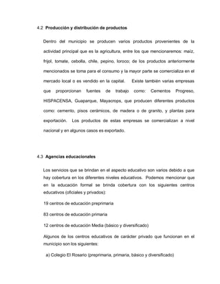 4.2 Producción y distribución de productos
Dentro del municipio se producen varios productos provenientes de la
actividad principal que es la agricultura, entre los que mencionaremos: maíz,
frijol, tomate, cebolla, chile, pepino, loroco; de los productos anteriormente
mencionados se toma para el consumo y la mayor parte se comercializa en el
mercado local o es vendido en la capital. Existe también varias empresas
que proporcionan fuentes de trabajo como: Cementos Progreso,
HISPACENSA, Guaparque, Mayacrops, que producen diferentes productos
como: cemento, pisos cerámicos, de madera o de granito, y plantas para
exportación. Los productos de estas empresas se comercializan a nivel
nacional y en algunos casos es exportado.
4.3 Agencias educacionales
Los servicios que se brindan en el aspecto educativo son varios debido a que
hay cobertura en los diferentes niveles educativos. Podemos mencionar que
en la educación formal se brinda cobertura con los siguientes centros
educativos (oficiales y privados):
19 centros de educación preprimaria
83 centros de educación primaria
12 centros de educación Media (básico y diversificado)
Algunos de los centros educativos de carácter privado que funcionan en el
municipio son los siguientes:
a) Colegio El Rosario (preprimaria, primaria, básico y diversificado)
 