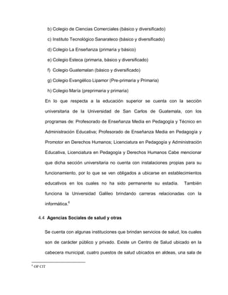 b) Colegio de Ciencias Comerciales (básico y diversificado)
c) Instituto Tecnológico Sanarateco (básico y diversificado)
d) Colegio La Enseñanza (primaria y básico)
e) Colegio Esteca (primaria, básico y diversificado)
f) Colegio Guatemalan (básico y diversificado)
g) Colegio Evangélico Lipamor (Pre-primaria y Primaria)
h) Colegio María (preprimaria y primaria)
En lo que respecta a la educación superior se cuenta con la sección
universitaria de la Universidad de San Carlos de Guatemala, con los
programas de: Profesorado de Enseñanza Media en Pedagogía y Técnico en
Administración Educativa; Profesorado de Enseñanza Media en Pedagogía y
Promotor en Derechos Humanos; Licenciatura en Pedagogía y Administración
Educativa, Licenciatura en Pedagogía y Derechos Humanos Cabe mencionar
que dicha sección universitaria no cuenta con instalaciones propias para su
funcionamiento, por lo que se ven obligados a ubicarse en establecimientos
educativos en los cuales no ha sido permanente su estadía. También
funciona la Universidad Galileo brindando carreras relacionadas con la
informática.6
4.4 Agencias Sociales de salud y otras
Se cuenta con algunas instituciones que brindan servicios de salud, los cuales
son de carácter público y privado. Existe un Centro de Salud ubicado en la
cabecera municipal, cuatro puestos de salud ubicados en aldeas, una sala de
6
OP CIT
 