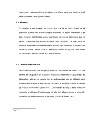 maternidad, varios sanatorios privados y una clínica social que funciona en el
salón parroquial de la Iglesia Católica.
4.5 Vivienda
En relación a este aspecto se puede decir que la un buen número de la
población cuenta con vivienda propia, habiendo un sector minoritario y de
bajos recursos económicos que no cuenta con tal servicio, además de que no
existen programas que permitan subsanar dicha necesidad. La mayor parte de
viviendas en el área rural están hechas de adobe y teja, siendo en su mayoría una
habitación grande, cocina, corredor, existiendo también en algunos casos casas
hechas de block y lámina de zinc, con piso de cemento.
4.6 Centros de recreación
No existen instalaciones de tipo recreacional, únicamente se cuenta con una
cancha de básquetbol, en el cual se realizan campeonatos de papifutbol, de
básquetbol, además se cuanta con un polideportivo que es utilizado para
entrenamientos o practica de deporte, así como el estadio municipal en donde
se realizan encuentros futbolísticos. Únicamente durante la feria titular del
municipio se utiliza un área dispuesta para tal fin y a la que acude la población
para disfrutar de las diferentes actividades que allí se lleva a cabo.7
7
OP CIT
 