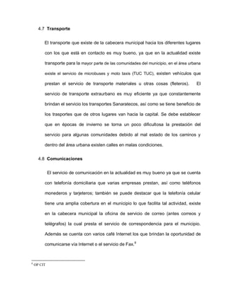 4.7 Transporte
El transporte que existe de la cabecera municipal hacia los diferentes lugares
con los que está en contacto es muy bueno, ya que en la actualidad existe
transporte para la mayor parte de las comunidades del municipio, en el área urbana
existe el servicio de microbuses y moto taxis (TUC TUC), existen vehículos que
prestan el servicio de transporte materiales u otras cosas (fleteros). El
servicio de transporte extraurbano es muy eficiente ya que constantemente
brindan el servicio los transportes Sanaratecos, así como se tiene beneficio de
los trasportes que de otros lugares van hacia la capital. Se debe establecer
que en épocas de invierno se torna un poco dificultosa la prestación del
servicio para algunas comunidades debido al mal estado de los caminos y
dentro del área urbana existen calles en malas condiciones.
4.8 Comunicaciones
El servicio de comunicación en la actualidad es muy bueno ya que se cuenta
con telefonía domiciliaria que varias empresas prestan, así como teléfonos
monederos y tarjeteros; también se puede destacar que la telefonía celular
tiene una amplia cobertura en el municipio lo que facilita tal actividad, existe
en la cabecera municipal la oficina de servicio de correo (antes correos y
telégrafos) la cual presta el servicio de correspondencia para el municipio.
Además se cuenta con varios café Internet los que brindan la oportunidad de
comunicarse vía Internet o el servicio de Fax.8
8
OP CIT
 