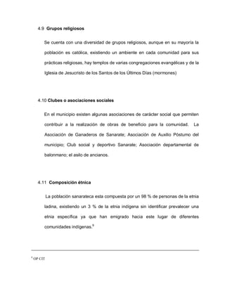 4.9 Grupos religiosos
Se cuenta con una diversidad de grupos religiosos, aunque en su mayoría la
población es católica, existiendo un ambiente en cada comunidad para sus
prácticas religiosas, hay templos de varias congregaciones evangélicas y de la
Iglesia de Jesucristo de los Santos de los Últimos Días (mormones)
4.10 Clubes o asociaciones sociales
En el municipio existen algunas asociaciones de carácter social que permiten
contribuir a la realización de obras de beneficio para la comunidad. La
Asociación de Ganaderos de Sanarate; Asociación de Auxilio Póstumo del
municipio; Club social y deportivo Sanarate; Asociación departamental de
balonmano; el asilo de ancianos.
4.11 Composición étnica
La población sanarateca esta compuesta por un 98 % de personas de la etnia
ladina, existiendo un 3 % de la etnia indígena sin identificar prevalecer una
etnia específica ya que han emigrado hacia este lugar de diferentes
comunidades indígenas.9
9
OP CIT
 