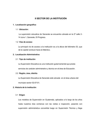 II SECTOR DE LA INSTITUCIÓN
1. Localización geográfica
1.1 Ubicación:
La supervisión educativa de Sanarate se encuentra ubicada en la 2ª calle 2-
14 zona 1, Sanarate, El Progreso.
1.2 Vías de acceso
La principal vía de acceso a la institución es a la altura del kilómetro 53, que
de la capital conduce hacia el Atlántico.
2. Localización Administrativa
2.1 Tipo de institución
La Supervisión Educativa es una institución gubernamental que presta
servicios de carácter administrativo y técnico en el área de Educación.
2.2 Región, área, distrito
La Supervisión Educativa de Sanarate está ubicada en el área urbana del
municipio sector 02-07-01.
2. Historia de la institución
3.1 Origen
Los modelos de Supervisión en Guatemala, aplicados a lo largo de los años
hasta nuestros días comienza con las visitas e inspección, pasando con
supervisión administrativa convertida luego en Supervisión Técnica y llega
 