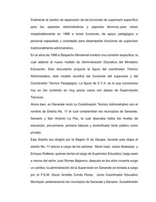 finalmente al cambio de separación de las funciones de supervisón específica
para los aspectos administrativos y aspectos técnicos,.para volver
inexplicablemente en 1998 a tomar funciones, de apoyo pedagógico a
personal capacitado y contratado para desempeñar funciones de supervisor
tradicionalmente administrativo.
En el años de 1999 e Despacho Ministerial nombró una comisión específica, la
cual elaboró el nuevo modelo de Administración Educativa del Ministerio
Educación. Este documento propone la figura del coordinador Técnico
Administrativo, éste modelo reunificó las funciones del supervisor y del
Coordinador Técnico Pedagógico. La figura de C.T.A. es lo que conocemos
hoy en día contando en muy pocos casos con plazas de Supervisores
Técnicos.
Ahora bien, en Sanarate inició La Coordinación Técnico Administrativo con el
nombre de Distrito No, 17 el cual comprendían los municipios de Sanarate,
Sansare y San Antonio La Paz, la cual abarcaba todos los niveles de
educación, pre-primaria, primaria básicos y diversificado tanto público como
privado.
Este Distrito era dirigido por la Región III de Zacapa, durante esta etapa el
distrito No. 17 estuvo a cargo de los señores: Mush lcatú, Jesús Abalcazar y
Enrique Orellana, quienes tenían el cargo de Supervisor Educativo; luego pasó
a manos del señor Juan Romeo Bejarano, después en los años noventa surge
un cambio, la administración de la Supervisión en Sanarate es tomada a cargo
por el P.E.M. Oscar Arnoldo Conde Flores, como Coordinador Educativo
Municipal, perteneciendo los municipios de Sanarate y Sansare. Sucediéndolo
 