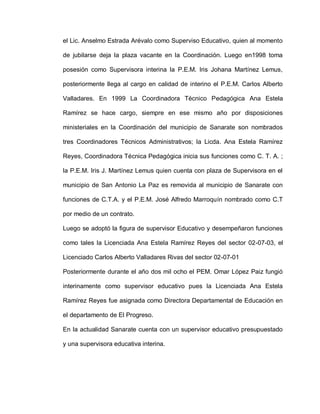 el Lic. Anselmo Estrada Arévalo como Superviso Educativo, quien al momento
de jubilarse deja la plaza vacante en la Coordinación. Luego en1998 toma
posesión como Supervisora interina la P.E.M. lris Johana Martínez Lemus,
posteriormente llega al cargo en calidad de interino el P.E.M. Carlos Alberto
Valladares. En 1999 La Coordinadora Técnico Pedagógica Ana Estela
Ramírez se hace cargo, siempre en ese mismo año por disposiciones
ministeriales en la Coordinación del municipio de Sanarate son nombrados
tres Coordinadores Técnicos Administrativos; la Licda. Ana Estela Ramírez
Reyes, Coordinadora Técnica Pedagógica inicia sus funciones como C. T. A. ;
la P.E.M. Iris J. Martínez Lemus quien cuenta con plaza de Supervisora en el
municipio de San Antonio La Paz es removida al municipio de Sanarate con
funciones de C.T.A. y el P.E.M. José Alfredo Marroquín nombrado como C.T
por medio de un contrato.
Luego se adoptó la figura de supervisor Educativo y desempeñaron funciones
como tales la Licenciada Ana Estela Ramírez Reyes del sector 02-07-03, el
Licenciado Carlos Alberto Valladares Rivas del sector 02-07-01
Posteriormente durante el año dos mil ocho el PEM. Omar López Paiz fungió
interinamente como supervisor educativo pues la Licenciada Ana Estela
Ramírez Reyes fue asignada como Directora Departamental de Educación en
el departamento de El Progreso.
En la actualidad Sanarate cuenta con un supervisor educativo presupuestado
y una supervisora educativa interina.
 