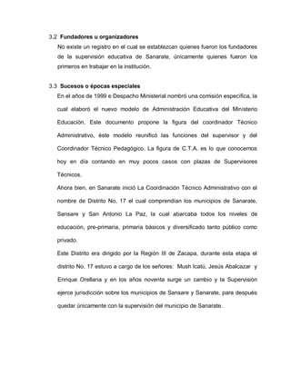 3.2 Fundadores u organizadores
No existe un registro en el cual se establezcan quienes fueron los fundadores
de la supervisión educativa de Sanarate, únicamente quienes fueron los
primeros en trabajar en la institución.
3.3 Sucesos o épocas especiales
En el años de 1999 e Despacho Ministerial nombró una comisión específica, la
cual elaboró el nuevo modelo de Administración Educativa del Ministerio
Educación. Este documento propone la figura del coordinador Técnico
Administrativo, éste modelo reunificó las funciones del supervisor y del
Coordinador Técnico Pedagógico. La figura de C.T.A. es lo que conocemos
hoy en día contando en muy pocos casos con plazas de Supervisores
Técnicos.
Ahora bien, en Sanarate inició La Coordinación Técnico Administrativo con el
nombre de Distrito No, 17 el cual comprendían los municipios de Sanarate,
Sansare y San Antonio La Paz, la cual abarcaba todos los niveles de
educación, pre-primaria, primaria básicos y diversificado tanto público como
privado.
Este Distrito era dirigido por la Región III de Zacapa, durante esta etapa el
distrito No. 17 estuvo a cargo de los señores: Mush lcatú, Jesús Abalcazar y
Enrique Orellana y en los años noventa surge un cambio y la Supervisión
ejerce jurisdicción sobre los municipios de Sansare y Sanarate, para después
quedar únicamente con la supervisión del municipio de Sanarate.
 