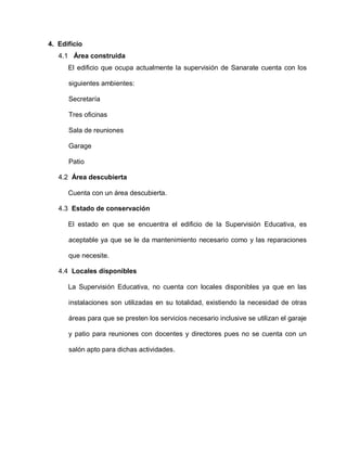 4. Edificio
4.1 Área construida
El edificio que ocupa actualmente la supervisión de Sanarate cuenta con los
siguientes ambientes:
Secretaría
Tres oficinas
Sala de reuniones
Garage
Patio
4.2 Área descubierta
Cuenta con un área descubierta.
4.3 Estado de conservación
El estado en que se encuentra el edificio de la Supervisión Educativa, es
aceptable ya que se le da mantenimiento necesario como y las reparaciones
que necesite.
4.4 Locales disponibles
La Supervisión Educativa, no cuenta con locales disponibles ya que en las
instalaciones son utilizadas en su totalidad, existiendo la necesidad de otras
áreas para que se presten los servicios necesario inclusive se utilizan el garaje
y patio para reuniones con docentes y directores pues no se cuenta con un
salón apto para dichas actividades.
 