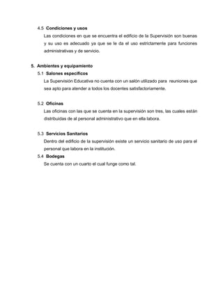 4.5 Condiciones y usos
Las condiciones en que se encuentra el edificio de la Supervisión son buenas
y su uso es adecuado ya que se le da el uso estrictamente para funciones
administrativas y de servicio.
5. Ambientes y equipamiento
5.1 Salones específicos
La Supervisión Educativa no cuenta con un salón utilizado para reuniones que
sea apto para atender a todos los docentes satisfactoriamente.
5.2 Oficinas
Las oficinas con las que se cuenta en la supervisión son tres, las cuales están
distribuidas de al personal administrativo que en ella labora.
5.3 Servicios Sanitarios
Dentro del edificio de la supervisión existe un servicio sanitario de uso para el
personal que labora en la institución.
5.4 Bodegas
Se cuenta con un cuarto el cual funge como tal.
 