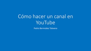 Cómo hacer un canal en
YouTube
Pedro Bermúdez Talavera
 