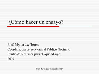 Prof. Myrna Lee Torres (C) 2007 ¿Cómo hacer un ensayo? Prof. Myrna Lee Torres  Coordinadora de Servicios al Público Nocturno  Centro de Recursos para el Aprendizaje  2007  