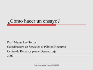 Prof. Myrna Lee Torres (C) 2007
¿Cómo hacer un ensayo?
Prof. Myrna Lee Torres
Coordinadora de Servicios al Público Nocturno
Centro de Recursos para el Aprendizaje
2007
 