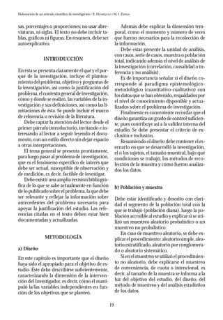 19
sas, porcentajes o proporciones; no usar abre-
viaturas, ni siglas. El texto no debe incluir ta-
blas, gráficos ni figuras. En resumen, debe ser
autoexplicativo.
INTRODUCCIÓN
En ésta se presenta claramente el qué y el por-
qué de la investigación, incluye el plantea-
miento del problema,objetivo y preguntas de
la investigación, así como la justificación del
problema,elcontextogeneraldeinvestigación,
cómo y dónde se realizó, las variables de la in-
vestigación y sus definiciones, así como las li-
mitaciones de ésta. Se puede incluir el marco
de referencia o revisión de la literatura.
Debe captar la atención del lector desde el
primer párrafo introductorio,invitando e in-
teresando al lector a seguir leyendo el docu-
mento, con un estilo directo sin dejar espacio
a otras interpretaciones.
El tema general se presenta prontamente,
para luego pasar al problema de investigación,
que es el fenómeno específico de interés que
debe ser actual, susceptible de observación y
de medición, es decir, factible de investigar.
Debe existir una amplia revisión bibliográ-
fica de lo que se sabe actualmente en función
de lo publicado sobre el problema,la que debe
ser relevante y reflejar la información sobre
antecedentes del problema necesario para
apoyar la justificación del estudio. Las refe-
rencias citadas en el texto deben estar bien
documentadas y actualizadas.
METODOLOGÍA
a) Diseño
En este capítulo es importante que el diseño
haya sido el apropiado para el objetivo de es-
tudio. Éste debe describirse suficientemente,
caracterizando la dimensión de la interven-
ción del Investigador, es decir, cómo él mani-
puló la/las variables independientes en fun-
ción de los objetivos que se planteó.
Además debe explicar la dimensión tem-
poral, como el momento y número de veces
que fueron necesarios para la recolección de
la información.
Debe estar presente la unidad de análisis,
con casos,serie de casos,muestra o población
total,indicando además el nivel de análisis de
la investigación (correlación,causalidad o in-
ferencia y no análisis).
Es de importancia señalar si el diseño co-
rresponde al paradigma epistemológico-
metodológico (cuantitativo-cualitativo) con
los datos que se han obtenido,respaldados por
el nivel de conocimiento disponible y actua-
lizados sobre el problema de investigación.
Finalmente es conveniente recordar que el
diseño garantiza un grado de control suficien-
te, pues contribuye así a la validez interna del
estudio. Se debe presentar el criterio de ex-
clusión e inclusión.
Resumiendo el diseño debe contener el es-
cenario en que se desarrolló la investigación,
el o los sujetos, el tamaño muestral, bajo qué
condiciones se trabajó, los métodos de reco-
lección de la muestra y cómo fueron analiza-
dos los datos.
b) Población y muestra
Debe estar identificado y descrito con clari-
dad el segmento de la población total con la
que se trabajó (población diana), luego la po-
blación accesible al estudio y explicar si se uti-
lizó un muestreo aleatorio probalístico o un
muestreo no probalístico.
En caso de muestreo aleatorio, se debe ex-
plicar el procedimiento:aleatorio simple,alea-
torio estratificado,aleatorio por conglomera-
do o aleatorio sistemático.
Si en el muestreo se utilizó el procedimien-
to no aleatorio, debe explicarse el muestreo
de conveniencia, de cuota o intencional, es
decir, al tamaño de la muestra se informa a la
luz del objetivo del estudio, del diseño, del
método de muestreo y del análisis estadístico
de los datos.
Elaboración de un artículo científico de investigación / E. HENRÍQUEZ Y M. I. ZEPEDA
 